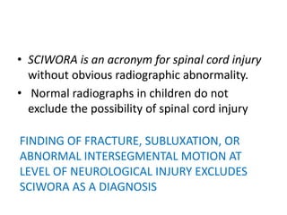 • SCIWORA is an acronym for spinal cord injury
without obvious radiographic abnormality.
• Normal radiographs in children do not
exclude the possibility of spinal cord injury
FINDING OF FRACTURE, SUBLUXATION, OR
ABNORMAL INTERSEGMENTAL MOTION AT
LEVEL OF NEUROLOGICAL INJURY EXCLUDES
SCIWORA AS A DIAGNOSIS
 