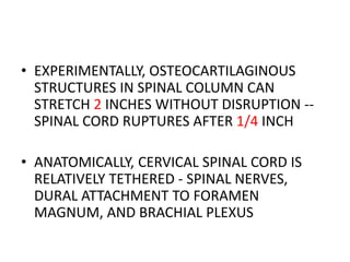 • EXPERIMENTALLY, OSTEOCARTILAGINOUS
STRUCTURES IN SPINAL COLUMN CAN
STRETCH 2 INCHES WITHOUT DISRUPTION --
SPINAL CORD RUPTURES AFTER 1/4 INCH
• ANATOMICALLY, CERVICAL SPINAL CORD IS
RELATIVELY TETHERED - SPINAL NERVES,
DURAL ATTACHMENT TO FORAMEN
MAGNUM, AND BRACHIAL PLEXUS
 
