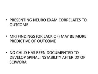 • PRESENTING NEURO EXAM CORRELATES TO
OUTCOME
• MRI FINDINGS (OR LACK OF) MAY BE MORE
PREDICTIVE OF OUTCOME
• NO CHILD HAS BEEN DOCUMENTED TO
DEVELOP SPINAL INSTABILITY AFTER DX OF
SCIWORA
 