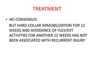 TREATMENT
• NO CONSENSUS:
BUT HARD COLLAR IMMOBILIZATION FOR 12
WEEKS AND AVOIDANCE OF FLEX/EXT
ACTIVITIES FOR ANOTHER 12 WEEKS HAS NOT
BEEN ASSOCIATED WITH RECURRENT INJURY
 