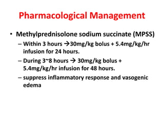 Pharmacological Management
• Methylprednisolone sodium succinate (MPSS)
– Within 3 hours 30mg/kg bolus + 5.4mg/kg/hr
infusion for 24 hours.
– During 3~8 hours  30mg/kg bolus +
5.4mg/kg/hr infusion for 48 hours.
– suppress inflammatory response and vasogenic
edema
 