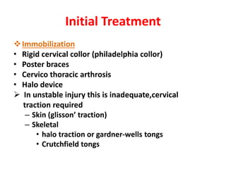 Initial Treatment
Immobilization
• Rigid cervical collor (philadelphia collor)
• Poster braces
• Cervico thoracic arthrosis
• Halo device
 In unstable injury this is inadequate,cervical
traction required
– Skin (glisson’ traction)
– Skeletal
• halo traction or gardner-wells tongs
• Crutchfield tongs
 