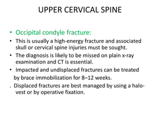UPPER CERVICAL SPINE
• Occipital condyle fracture:
• This is usually a high-energy fracture and associated
skull or cervical spine injuries must be sought.
• The diagnosis is likely to be missed on plain x-ray
examination and CT is essential.
• Impacted and undisplaced fractures can be treated
by brace immobilization for 8–12 weeks.
. Displaced fractures are best managed by using a halo-
vest or by operative fixation.
 