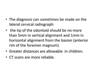 • The diagnosis can sometimes be made on the
lateral cervical radiograph:
• the tip of the odontoid should be no more
than 5mm in vertical alignment and 1mm in
horizontal alignment from the basion (anterior
rim of the foramen magnum).
• Greater distances are allowable in children.
• CT scans are more reliable.
 