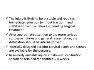  The injury is likely to be unstable and requires
immediate reduction (without traction!) and
stabilization with a halo-vest, pending surgical
treatment.
 After appropriate attention to the more serious
softtissue injuries and general resuscitation, the
dislocation should be internally fixed;
 specially designed occipito-cervical plates and screws
are available for the purpose.
 In severely unstable injuries, halo-vest stabilization
should be retained for another 6–8 weeks.
 