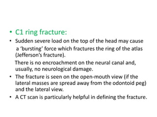 • C1 ring fracture:
• Sudden severe load on the top of the head may cause
a ‘bursting’ force which fractures the ring of the atlas
(Jefferson’s fracture).
There is no encroachment on the neural canal and,
usually, no neurological damage.
• The fracture is seen on the open-mouth view (if the
lateral masses are spread away from the odontoid peg)
and the lateral view.
• A CT scan is particularly helpful in defining the fracture.
 