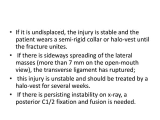 • If it is undisplaced, the injury is stable and the
patient wears a semi-rigid collar or halo-vest until
the fracture unites.
• If there is sideways spreading of the lateral
masses (more than 7 mm on the open-mouth
view), the transverse ligament has ruptured;
• this injury is unstable and should be treated by a
halo-vest for several weeks.
• If there is persisting instability on x-ray, a
posterior C1/2 fixation and fusion is needed.
 