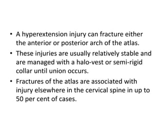 • A hyperextension injury can fracture either
the anterior or posterior arch of the atlas.
• These injuries are usually relatively stable and
are managed with a halo-vest or semi-rigid
collar until union occurs.
• Fractures of the atlas are associated with
injury elsewhere in the cervical spine in up to
50 per cent of cases.
 