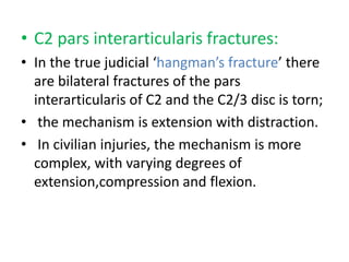• C2 pars interarticularis fractures:
• In the true judicial ‘hangman’s fracture’ there
are bilateral fractures of the pars
interarticularis of C2 and the C2/3 disc is torn;
• the mechanism is extension with distraction.
• In civilian injuries, the mechanism is more
complex, with varying degrees of
extension,compression and flexion.
 