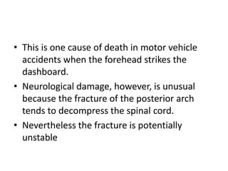 • This is one cause of death in motor vehicle
accidents when the forehead strikes the
dashboard.
• Neurological damage, however, is unusual
because the fracture of the posterior arch
tends to decompress the spinal cord.
• Nevertheless the fracture is potentially
unstable
 
