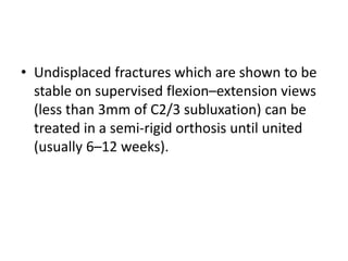 • Undisplaced fractures which are shown to be
stable on supervised flexion–extension views
(less than 3mm of C2/3 subluxation) can be
treated in a semi-rigid orthosis until united
(usually 6–12 weeks).
 