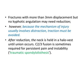 • Fractures with more than 3mm displacement but
no kyphotic angulation may need reduction;
• however, because the mechanism of injury
usually involves distraction, traction must be
avoided.
• After reduction, the neck is held in a halo-vest
until union occurs. C2/3 fusion is sometimes
required for persistent pain and instability
(‘traumatic spondylolisthesis’).
 
