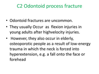 C2 Odontoid process fracture
• Odontoid fractures are uncommon.
• They usually Occur as flexion injuries in
young adults after highvelocity injuries.
• However, they also occur in elderly,
osteoporotic people as a result of low-energy
trauma in which the neck is forced into
hyperextension, e.g. a fall onto the face or
forehead
 
