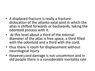 • A displaced fracture is really a fracture-
dislocation of the atlanto-axial joint in which the
atlas is shifted forwards or backwards, taking the
odontoid process with it.
• At this level about a third of the internal
diameter of the atlas is free space, a third filled
with the odontoid and a third with the cord;
• thus there is room for displacement without
neurological injury.
• However,cord damage is not uncommon and in
old people there is a considerable mortality rate
 