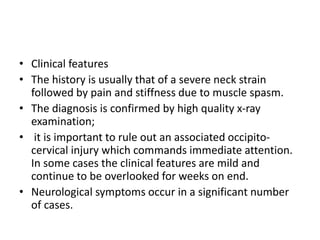 • Clinical features
• The history is usually that of a severe neck strain
followed by pain and stiffness due to muscle spasm.
• The diagnosis is confirmed by high quality x-ray
examination;
• it is important to rule out an associated occipito-
cervical injury which commands immediate attention.
In some cases the clinical features are mild and
continue to be overlooked for weeks on end.
• Neurological symptoms occur in a significant number
of cases.
 