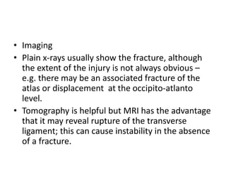 • Imaging
• Plain x-rays usually show the fracture, although
the extent of the injury is not always obvious –
e.g. there may be an associated fracture of the
atlas or displacement at the occipito-atlanto
level.
• Tomography is helpful but MRI has the advantage
that it may reveal rupture of the transverse
ligament; this can cause instability in the absence
of a fracture.
 