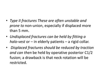 • Type II fractures These are often unstable and
prone to non-union, especially if displaced more
than 5 mm.
• Undisplaced fractures can be held by fitting a
halo-vest or – in elderly patients – a rigid collar.
• Displaced fractures should be reduced by traction
and can then be held by operative posterior C1/2
fusion; a drawback is that neck rotation will be
restricted.
 