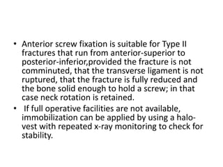 • Anterior screw fixation is suitable for Type II
fractures that run from anterior-superior to
posterior-inferior,provided the fracture is not
comminuted, that the transverse ligament is not
ruptured, that the fracture is fully reduced and
the bone solid enough to hold a screw; in that
case neck rotation is retained.
• If full operative facilities are not available,
immobilization can be applied by using a halo-
vest with repeated x-ray monitoring to check for
stability.
 
