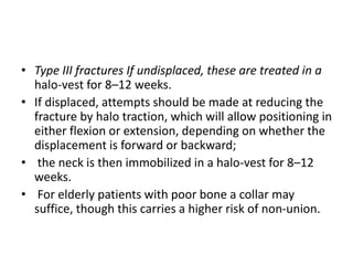 • Type III fractures If undisplaced, these are treated in a
halo-vest for 8–12 weeks.
• If displaced, attempts should be made at reducing the
fracture by halo traction, which will allow positioning in
either flexion or extension, depending on whether the
displacement is forward or backward;
• the neck is then immobilized in a halo-vest for 8–12
weeks.
• For elderly patients with poor bone a collar may
suffice, though this carries a higher risk of non-union.
 