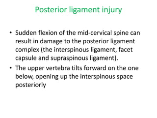 Posterior ligament injury
• Sudden flexion of the mid-cervical spine can
result in damage to the posterior ligament
complex (the interspinous ligament, facet
capsule and supraspinous ligament).
• The upper vertebra tilts forward on the one
below, opening up the interspinous space
posteriorly
 