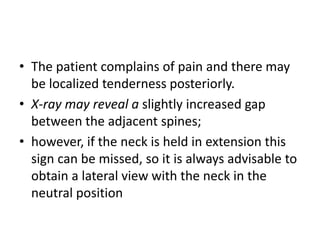 • The patient complains of pain and there may
be localized tenderness posteriorly.
• X-ray may reveal a slightly increased gap
between the adjacent spines;
• however, if the neck is held in extension this
sign can be missed, so it is always advisable to
obtain a lateral view with the neck in the
neutral position
 