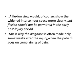 • . A flexion view would, of course, show the
widened interspinous space more clearly, but
flexion should not be permitted in the early
post-injury period.
• This is why the diagnosis is often made only
some weeks after the injury,when the patient
goes on complaining of pain.
 