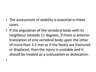 • The assessment of stability is essential in these
cases.
• If the angulation of the vertebral body with its
neighbour exceeds 11 degrees, if there is anterior
translation of one vertebral body upon the other
of more than 3.5 mm or if the facets are fractured
or displaced, then the injury is unstable and it
should be treated as a subluxation or dislocation.
•
 