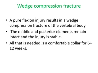 Wedge compression fracture
• A pure flexion injury results in a wedge
compression fracture of the vertebral body
• The middle and posterior elements remain
intact and the injury is stable.
• All that is needed is a comfortable collar for 6–
12 weeks.
 