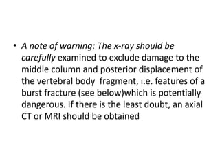 • A note of warning: The x-ray should be
carefully examined to exclude damage to the
middle column and posterior displacement of
the vertebral body fragment, i.e. features of a
burst fracture (see below)which is potentially
dangerous. If there is the least doubt, an axial
CT or MRI should be obtained
 