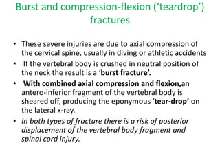 Burst and compression-flexion (‘teardrop’)
fractures
• These severe injuries are due to axial compression of
the cervical spine, usually in diving or athletic accidents
• If the vertebral body is crushed in neutral position of
the neck the result is a ‘burst fracture’.
• With combined axial compression and flexion,an
antero-inferior fragment of the vertebral body is
sheared off, producing the eponymous ‘tear-drop’ on
the lateral x-ray.
• In both types of fracture there is a risk of posterior
displacement of the vertebral body fragment and
spinal cord injury.
 