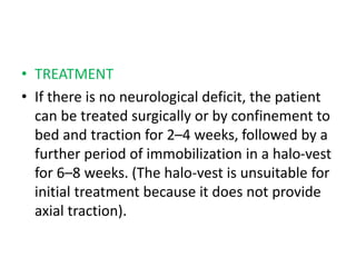 • TREATMENT
• If there is no neurological deficit, the patient
can be treated surgically or by confinement to
bed and traction for 2–4 weeks, followed by a
further period of immobilization in a halo-vest
for 6–8 weeks. (The halo-vest is unsuitable for
initial treatment because it does not provide
axial traction).
 