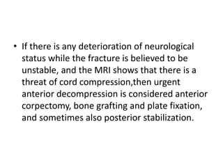 • If there is any deterioration of neurological
status while the fracture is believed to be
unstable, and the MRI shows that there is a
threat of cord compression,then urgent
anterior decompression is considered anterior
corpectomy, bone grafting and plate fixation,
and sometimes also posterior stabilization.
 