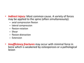 • Indirect injury: Most common cause. A variety of forces
may be applied to the spine (often simultaneously):
– axial compression flexion
– lateral compression
– flexion-rotation
– Shear
– flexion-distraction
– Extension
• Insufficiency fractures may occur with minimal force in
bone which is weakened by osteoporosis or a pathological
lesion
 