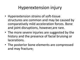 Hyperextension injury
• Hyperextension strains of soft-tissue
structures are common and may be caused by
comparatively mild acceleration forces. Bone
and joint disruptions, however,are rare.
• The more severe injuries are suggested by the
history and the presence of facial bruising or
lacerations.
• The posterior bone elements are compressed
and may fracture;
 