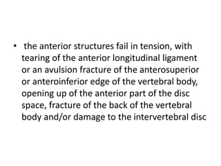 • the anterior structures fail in tension, with
tearing of the anterior longitudinal ligament
or an avulsion fracture of the anterosuperior
or anteroinferior edge of the vertebral body,
opening up of the anterior part of the disc
space, fracture of the back of the vertebral
body and/or damage to the intervertebral disc
 