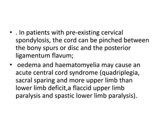 • . In patients with pre-existing cervical
spondylosis, the cord can be pinched between
the bony spurs or disc and the posterior
ligamentum flavum;
• oedema and haematomyelia may cause an
acute central cord syndrome (quadriplegia,
sacral sparing and more upper limb than
lower limb deficit,a flaccid upper limb
paralysis and spastic lower limb paralysis).
 