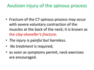 Avulsion injury of the spinous process
• Fracture of the C7 spinous process may occur
with severe voluntary contraction of the
muscles at the back of the neck; it is known as
the clay-shoveller’s fracture.
• The injury is painful but harmless.
• No treatment is required;
• as soon as symptoms permit, neck exercises
are encouraged.
 