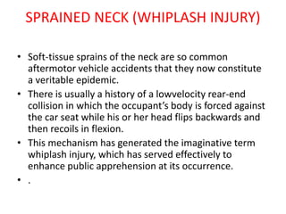 SPRAINED NECK (WHIPLASH INJURY)
• Soft-tissue sprains of the neck are so common
aftermotor vehicle accidents that they now constitute
a veritable epidemic.
• There is usually a history of a lowvelocity rear-end
collision in which the occupant’s body is forced against
the car seat while his or her head flips backwards and
then recoils in flexion.
• This mechanism has generated the imaginative term
whiplash injury, which has served effectively to
enhance public apprehension at its occurrence.
• .
 