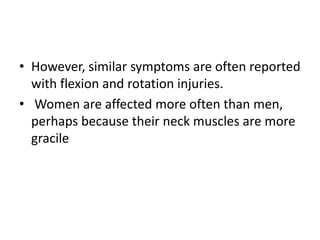 • However, similar symptoms are often reported
with flexion and rotation injuries.
• Women are affected more often than men,
perhaps because their neck muscles are more
gracile
 