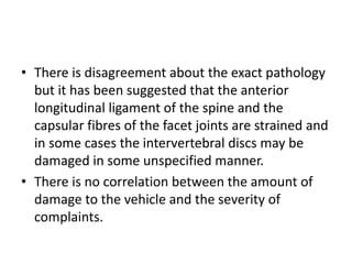 • There is disagreement about the exact pathology
but it has been suggested that the anterior
longitudinal ligament of the spine and the
capsular fibres of the facet joints are strained and
in some cases the intervertebral discs may be
damaged in some unspecified manner.
• There is no correlation between the amount of
damage to the vehicle and the severity of
complaints.
 