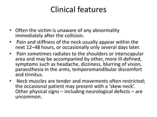 Clinical features
• Often the victim is unaware of any abnormality
immediately after the collision.
• Pain and stiffness of the neck usually appear within the
next 12–48 hours, or occasionally only several days later.
• Pain sometimes radiates to the shoulders or interscapular
area and may be accompanied by other, more ill-defined,
symptoms such as headache, dizziness, blurring of vision,
paraesthesia in the arms, temporomandibular discomfort
and tinnitus.
• Neck muscles are tender and movements often restricted;
the occasional patient may present with a ‘skew neck’.
Other physical signs – including neurological defects – are
uncommon.
 