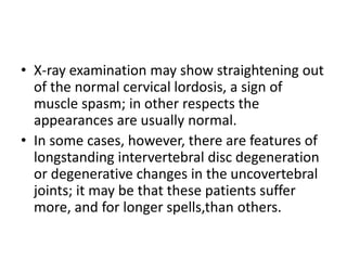 • X-ray examination may show straightening out
of the normal cervical lordosis, a sign of
muscle spasm; in other respects the
appearances are usually normal.
• In some cases, however, there are features of
longstanding intervertebral disc degeneration
or degenerative changes in the uncovertebral
joints; it may be that these patients suffer
more, and for longer spells,than others.
 
