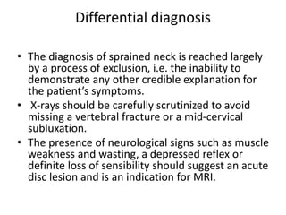 Differential diagnosis
• The diagnosis of sprained neck is reached largely
by a process of exclusion, i.e. the inability to
demonstrate any other credible explanation for
the patient’s symptoms.
• X-rays should be carefully scrutinized to avoid
missing a vertebral fracture or a mid-cervical
subluxation.
• The presence of neurological signs such as muscle
weakness and wasting, a depressed reflex or
definite loss of sensibility should suggest an acute
disc lesion and is an indication for MRI.
 