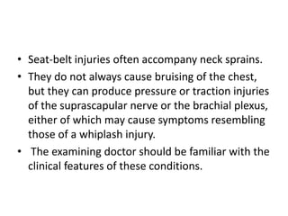 • Seat-belt injuries often accompany neck sprains.
• They do not always cause bruising of the chest,
but they can produce pressure or traction injuries
of the suprascapular nerve or the brachial plexus,
either of which may cause symptoms resembling
those of a whiplash injury.
• The examining doctor should be familiar with the
clinical features of these conditions.
 