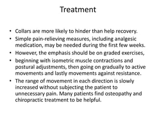 Treatment
• Collars are more likely to hinder than help recovery.
• Simple pain-relieving measures, including analgesic
medication, may be needed during the first few weeks.
• However, the emphasis should be on graded exercises,
• beginning with isometric muscle contractions and
postural adjustments, then going on gradually to active
movements and lastly movements against resistance.
• The range of movement in each direction is slowly
increased without subjecting the patient to
unnecessary pain. Many patients find osteopathy and
chiropractic treatment to be helpful.
 