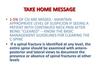 • 1-5% OF CSI ARE MISSED - MAINTAIN
APPROPRIATE LEVEL OF SUSPICION IF SEEING A
PATIENT WITH CONTINUED NECK PAIN AFTER
BEING “CLEARED” -- KNOW THE BASIC
MANAGEMENT GUIDELINES FOR CLEARING THE
C-SPINE
• If a spinal fracture is identified at any level, the
entire spine should be examined with antero-
posterior and lateral views to document the
presence or absence of spinal fractures at other
levels
TAKE HOME MESSAGE
 