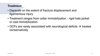 Treatment
• Depends on the extent of fracture displacement and
ligamentous injury
• Treatment ranges from collar immobilization - rigid halo jacket
or cast immobilization
• OCFs are rarely associated with neurological deficits  treated
conservatively
9/3/20XX Presentation Title 13
 