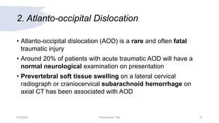 2. Atlanto-occipital Dislocation
• Atlanto-occipital dislocation (AOD) is a rare and often fatal
traumatic injury
• Around 20% of patients with acute traumatic AOD will have a
normal neurological examination on presentation
• Prevertebral soft tissue swelling on a lateral cervical
radiograph or craniocervical subarachnoid hemorrhage on
axial CT has been associated with AOD
9/3/20XX Presentation Title 14
 