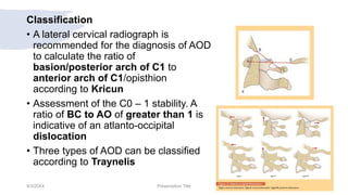 Classification
• A lateral cervical radiograph is
recommended for the diagnosis of AOD
to calculate the ratio of
basion/posterior arch of C1 to
anterior arch of C1/opisthion
according to Kricun
• Assessment of the C0 – 1 stability. A
ratio of BC to AO of greater than 1 is
indicative of an atlanto-occipital
dislocation
• Three types of AOD can be classified
according to Traynelis
9/3/20XX Presentation Title 15
 