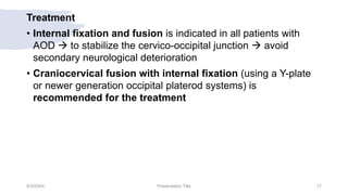 Treatment
• Internal fixation and fusion is indicated in all patients with
AOD  to stabilize the cervico-occipital junction  avoid
secondary neurological deterioration
• Craniocervical fusion with internal fixation (using a Y-plate
or newer generation occipital platerod systems) is
recommended for the treatment
9/3/20XX Presentation Title 17
 